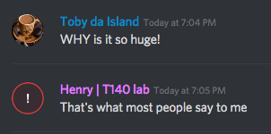 Toby da Island (346399076029300738): Today at 7:04 PM
WHY is it so huge!
Henry | T140 lab (arctichenry) (328394573200097291): Today at 7:05 PM
That's what most people say to me