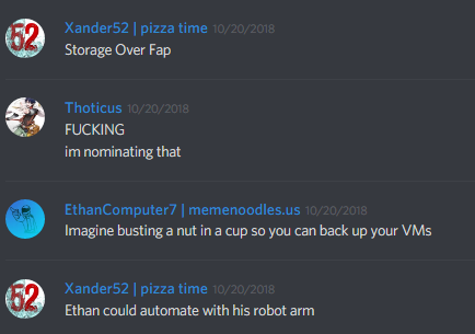 Xander52 (168846481950900224): Storage over Fap

Thoticus (163230277391482880): FUCKING
im nominating that

iComputer7 (171717502911381505): Imagine busting a nut in a cup so you can back up your VMs

Xander52 (168846481950900224): Ethan could automate with his robot arm