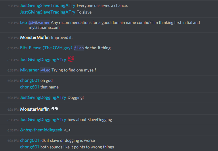 JustGivingSlaveTradingATry (185893712847568917): Everyone deserves a chance.
To slave.

chong601 (86420680010133504): oh god
that name

JustGivingDoggingATry (185893712847568917): Dogging!

MonsterMuffin (183697170455592960): ðŸ‘€

JustGivingDoggingATry (185893712847568917): how about SlaveDogging

middle (213852668785852418): >_>

chong601 (86420680010133504): idk if slave or dogging is worse
chong601 (86420680010133504): both sounds like it points to wrong things