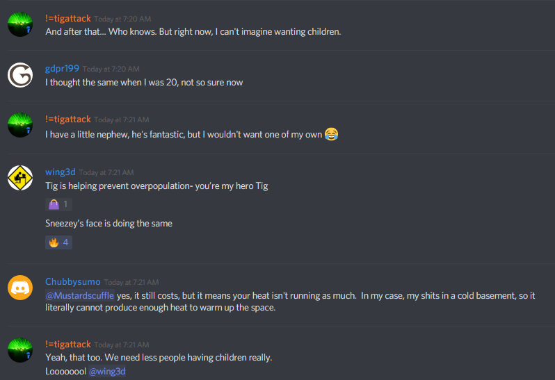 !=tigattack (251776415735873537): and after that... Who knows. But right now, I can't imagine wanting children.
gdpr1999: I thought the same when I was 20, not so sure now
!=tigattack (251776415735873537): I have a little nephew, he's fantastic, but I wouldn't want one of my own :joy:
wing3d (95546761300414464): Tig is helping prevent overpopulation- you're my hero Tig
wing3d (95546761300414464): Sneezey's face is doing the same
Chubbysumo (311312094928699393): @Mustardscuffle yes, it still c osts, but it means your heat isn't running as much. In my case, my shits in a cold basement, so it literally cannot produce enough heat to warm up the space.
!=tigattack (251776415735873537): Yeah, that too. We need less people having children really.
!=tigattack (251776415735873537): Loooooool @wing3d