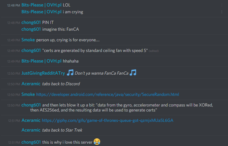 bits-pls (217009326596947968): LOL
i am crying

chong601 (86420680010133504): PIN IT
imagine this: FanCA

chong601 (86420680010133504): "certs are generated by standard ceiling fan with speed 5"

bits-pls (217009326596947968): hahahha

JustGivingRedditATry: â™« Don't ya wanna FanCa FanCa â™«

chong601: and then lets blow it up a bit: "data from the gyro, accelerometer and compass will be XORed, then AES256ed, and the resulting data will be used to generate certs"
this is why i love this server ðŸ˜‚