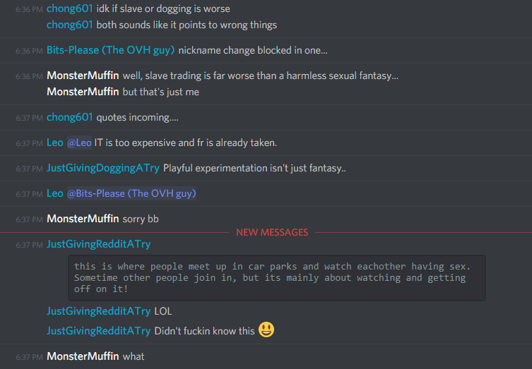 chong601 (86420680010133504): idk if slave or dogging isworse
both sounds like it points to wrong things

bits-pls (217009326596947968): nickname change blocked in one...

MonsterMuffin (183697170455592960): well, slave trading is far worse than a harmless sexual fantasy...
but that's just me

chong601 (86420680010133504): quotes incoming....

JustGivingDoggingATry (185893712847568917): Playful experimentation isn't just fantasy..

MonsterMuffin (183697170455592960): sorry bb

JustGivingRedditATry (185893712847568917): "this is where people meet up in car parks and watch eachother having sex. Sometimes other people join in, but its mainly about watching and getting off on it!"
LOL
Didn't fuckin know this ðŸ˜ƒ

MonsterMuffin (183697170455592960): what
