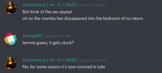 arctichenry (328394573200097291): oh no the roomba has disappeared into the bedroom of no return

chong601 (86420680010133504): lemme guess, it gets stuck?

arctichenry (328394573200097291): no, for some reason it's now covered in lube