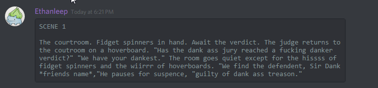 Ethanleep (174291098800226305): 

SCENE 1

The courtroom. Fidget spinners in hand. Await the verdict. The judge returns to the coutroom on a hoverboard. "Has the dank ass jury reached a fucking danker verdict?" "We have your dankest." The room goes quiet except for the hissss of fidget spinners and the wiirrr of hoverboards. "We find the defendent, Sir Dank *friends name*,"He pauses for suspence, "guilty of dank ass treason."
