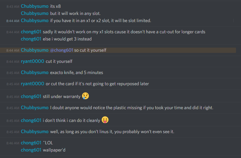 Chubbysumo (311312094928699393): its x8
but it will work in any slot.
if you have it in an x1 or x2 slot, it will be slot limited.

chong601 (86420680010133504): sadly it wouldn't work on my x1 slots cause it doesn't have a cut-out for longer cards
else i would get 3 instead

Chubbysumo (311312094928699393): @chong601 so cut it yourself

ryant0000P: cut it yourself

Chubbysumo: exacto knife, and 5 minutes

ryant0000: or cut the card if it's not going to get repurposed later

chong601: still under warranty ðŸ˜¢

Chubbysumo: I doubt anyone would notice the plastic missing if you took your time and did it right.

chong601: i don't think i can do it cleanly ðŸ˜›

Chubbysumo: well, as long as you don't linus it, you probably won't even see it.

chong601: ^LOL
wallpaper'd