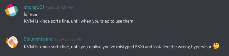 chong601 (86420680010133504): lol kvm
KVM is kinda sorta fine, until you tried to use them

staunchbeard (228676930751299584): KVM is kinda sorta fine, until you realize you've mistyped ESXi and installed the wrong hypervisor