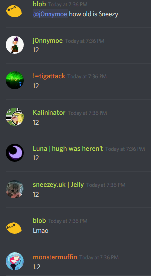 blob (236237361703288842): how old is sneezey

j0nnymoe (272034489775947776): 12
!=tigattack (251776415735873537): 12
Kalinator (99212794066382848): 12
Luna (132326409589882880): 12
sneezey (126694389572435968): 12
blob (236237361703288842): Lmao
monstermuffin (183697170455592960): 1.2