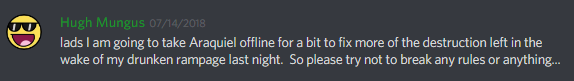 hugh mungus (107638750175035392): lads I am going to take Araquiel offline for a bit to fix more of the destruction left in the wake of my drunken rampage last night. So please try not to break any rules or anything...