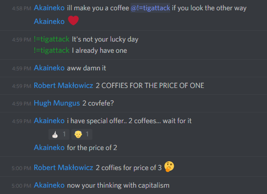 Akaineko: ill make you a coffee @!=tigattack if you look the other way
â¤ï¸

!=tigattack: It's not your lucky day
I already have one

Akaineko: aww damn it

Robert Maklowicz: 2 COFFIES FOR THE PRICE OF ONE

Hugh Mungus: 2 covfefe?

Akaineko: i have special offer.. 2 coffees... wait for it
for the price of 2

Robert Maklowicz: 2 coffies for the price of 3 ðŸ¤”

Akaineko: now your thinking with capitalism