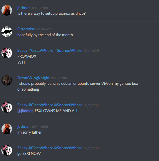 jbdman (140189995406196737): is there a way to setup proxmox as dhcp?

Sassy #CiscoWhore #SophosWhore (257708253398564864): PROXMOX
WTF
ESXI OWNS ME AND ALL

jbdman (140189995406196737): im sorry father

Sassy (257708253398564864): go ESXI NOW