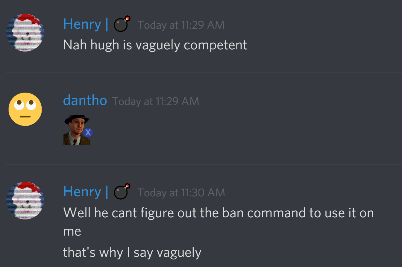 arctichenry: Nah hugh is vaguely competent
dantho: :xdoubt:
arctichenry: Well he cant figure out the ban command to use it on me
that's why I said vaguely