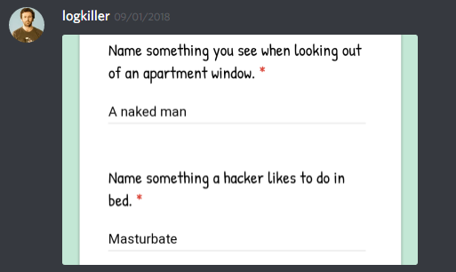 logkiller: [screenshot of a google forms]

Name something you see when looking out of an apartment window
A naked man

Name something a hacker likes to do in bed.
Masturbate