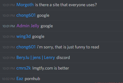 Morgoth (155079950083293184): is there a site that everyone uses?
chong601 (86420680010133504): google
Admin Jelly (126694389572435968): google
wing3d (95546761300414464): google
chong601 (86420680010133504): i'm sorry, that is just funny to read
BeryJu (136193401845579776): discord
cmrs2k (307542834326536192): lmgtfy.com is better
Eaz (286107147052515328): pornhub