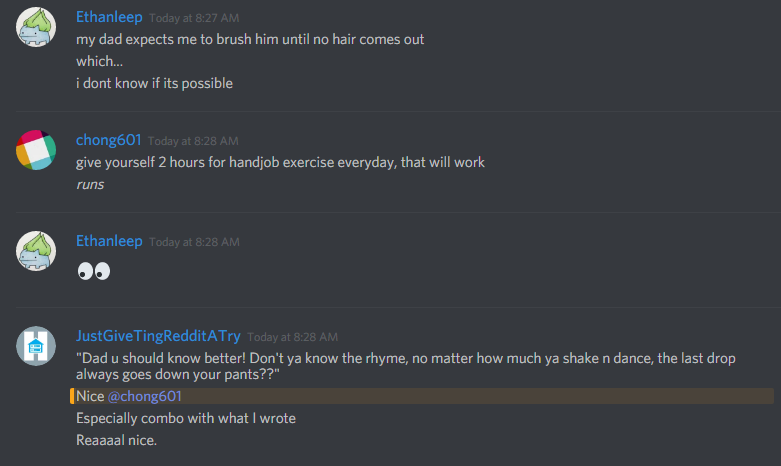 Ethanleep: my dad expects me to brush him until no hair comes out
which...
i dont know if its possible

chong601: give yourself 2 hours for handjob exercise everyday, that will work
*runs*

ethanleep: ðŸ‘€

JustGiveTingRedditATry: "Dad u should know better! Don't ya know the rhyme, no matter how much ya shake n dance, the last drop always goes down your pants??"
Nice @chong601
Especially combo with what I wrote
Reaaaal nice.