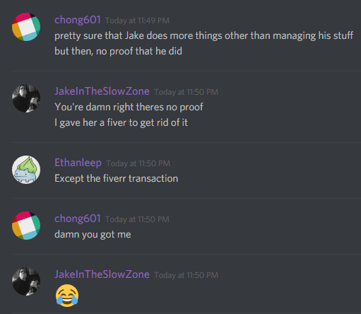 chong601: pretty sure that Jake does more things other than managing his stuff
but then, no proof that he did

JakeInTheSlowZone: You're damn right theres no proof
I gave her a fiver to get rid of it

ethanleep: Except the fiverr transaction

chong601: damn you got me

JakeInTheSlowZone: ðŸ˜‚