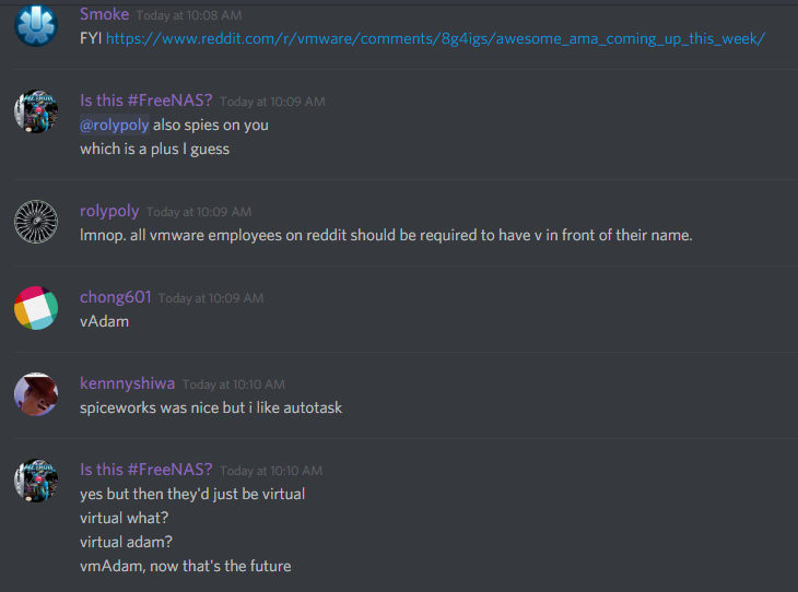 Smoke (182556206668185603): FYI https://www.reddit.com/r/vmware/comments/8g4igs/awesome_ama_coming_up_this_week/

rolypoly (141678385024729088): lmnop. all vmware employees on reddit should be required to have a v in front of their name.

chong601 (86420680010133504): vAdam

Is this #FreeNAS?: yes but then they'd just be virtual
virtual what?
virtual adam?
vmAdam, now that's the future