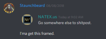 Staunchbeard (228676930751299584):
[Quote of NATEX (339807852732481546) saying "Go somewhere else to shitpost"]
I'ma get this framed.