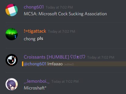 chong601 (86420680010133504): MCSA: Microsoft Cock Sucking Association

!=tigattack (251776415735873537): chong pls

Croissants (172754572719161354): @chong601 lmfaaao

lemonboi (92547751115509760): Microshaft*