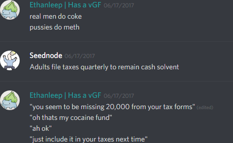 ethanleep (174291098800226305): real men do coke
pussies do meth

Seednode (310269729740685312): Adults file taxes quarterly to remain cash solvent

Ethanleep (174291098800226305): "you seem to be missing 20,000 from your tax forms"
"oh thats my cocaine fund"
"ah ok"
"just include it in your taxes next time"