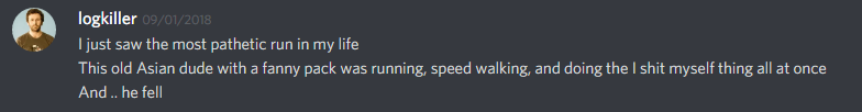 logkiller (237113793056997383): I just saw the most pathetic run in my life
THis old Asian dude with a fanny pack was running, speed walking, and doing the I shit myself thing all at once
And .. he fell