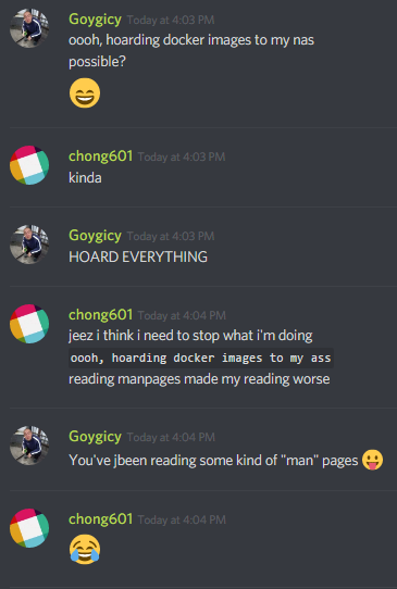 Goygicy: ooh, hoarding docker images to my nas
possible?
ðŸ˜€

chong601: kinda

Goygicy: HOARD EVERYTHING

chong601: jeez i think i need to stop what i'm doing
"ooh, hoarding docker images to my ass"
reading manpages made my reading worse

Goygicy: You've been reading some kind of "man" pages ðŸ˜›

chong601: ðŸ˜‚