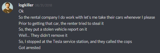 logkiller: Ok
So the rental company I do work with let's me take their cars whenever I please
Prior to getting that car, the renter tried to steal it
So, they put a stolen vehicle report on it
Well... They didn't remove it
So, I stopped at the Tesla service station, and they called the cops
Got arrested