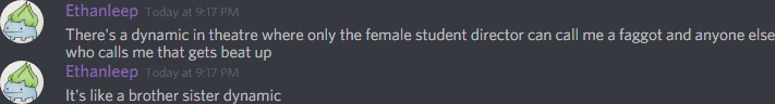 Ethanleep (174291098800226305): There's a dynamic in theatre where only the female student director can call me a faggot and anyone else who calls me that gets beat up
It's like a brother sister dynamic