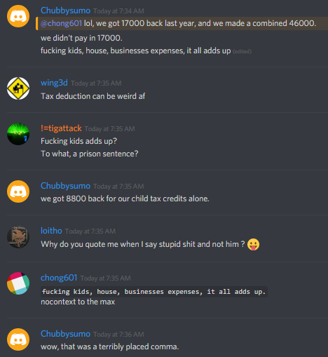 Chubbysumo: @chong601 lol, we got 17000 back last year, and we made a combined 46000.
we didn't pay in 17000.
fucking tax credits: kids, house, businesses expenses, it all adds up.

wing3d: Tax deduction can be weird af

!=tigattack: Fucking kids adds up?
To what, a prison sentence?

Chubbysumo: we got 8800 back for our child tax credits alone.

loitho: 
Why do you quote me when I say stupid shit and not him ? ðŸ˜›

chong601: "fucking kids, house, businesses expenses, it all adds up."
nocontext to the max

Chubbysumo: wow, that was a terribly placed comma.