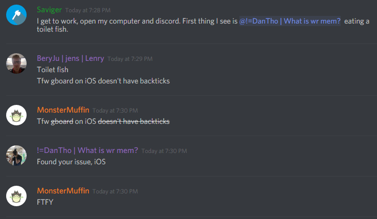 Saviger: I get to work, open my computer and discord. First thing I see is @dantho  eating a toilet fish.

BeryJu: Toilet fish
Tfw gboard on iOS doesn't have backticks

MonsterMuffin: Tfw on iOS

dantho: Found your issue, iOS

MonsterMuffin: FTFY