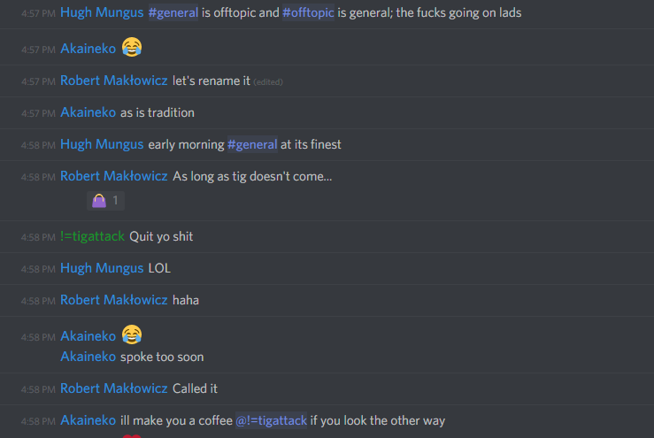 Hugh Mungus: #general is offtopic and #offtopic is general; the fucks going on lads

Akaineko: ðŸ˜‚

Robert Maklowicz: let's rename it

Akaineko: as is tradition

Hugh Mungus: early morning #general at its finest

Robert Maklowicz: As long as tig doesn't come...

!=tigattack: Quit yo shit

Hugh Mungus: LOL

Robert Maklowicz: haha

Akaineko: ðŸ˜‚
spoke too soon

Robert Maklowicz: Called it

Akaineko: ill make you a coffee @!=tigattack if you look the other way