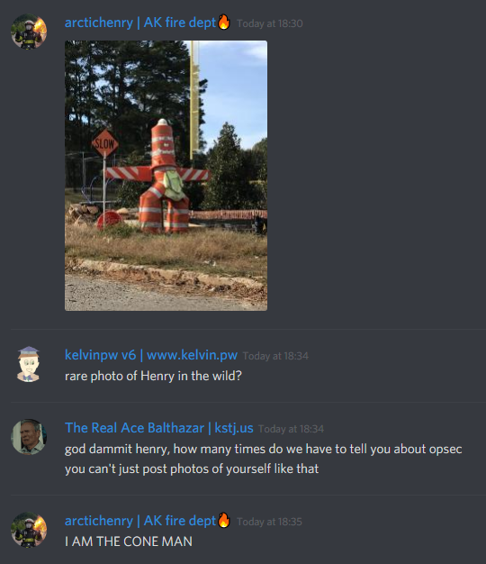 arctichenry: [image of cones resembling a man]
kelvinpw: rare photo of Henry in the wild?
kennnyshiwa: god dammit henry, how many times do we have to tell you about opsec
you can't just post photos of yourself like that
arctichenry: I AM THE CONE MAN