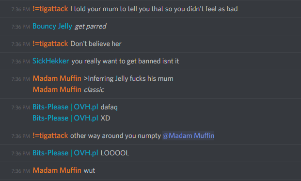 !=tigattack: I told your mum to tell you that so you didn't feel as bad

Bouncy Jelly: get parred

!=tigattack: Don't believe her

SickHekker: you really want to get banned isnt it

MonsterMuffin: >Inferring Jelly fucks his mum
classic

Bits-please: dafaq
XD

!=tigattack: other way around you numpty

Bits-please: LOOOOL

Madam Muffin: wut