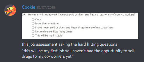 Cookie:
[image of a form]:
    "How many times at work have you sold or given any illegal drugs to any of your co-workers?
        a. Once
        b. More than one time
        c. I have never sold or given any illegal drugs to any of my co-workers
        d. Not really sure how many times
        e. This will be my first job"
[end of form]

this job assessment asking the hard hitting questions
"this will be my first job so i haven't had the oppurtunity to sell drugs to my co-workers yet"