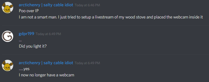 arctichenry | salty cable idiot:
Poo over IP
I am not a smart man. I just tried to setup a livestream of my wood stove and placed the webcam inside it

gdpr199:
...
Did you light it?

arctichenry | salty cable idiot:
....yes
I now no longer have a webcam