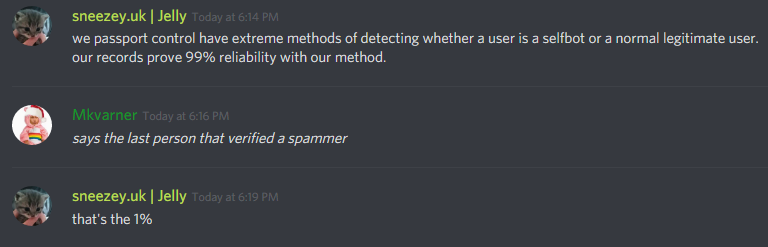 sneezey (126694389572435968): we passport control have extreme methods of detecting whether a user is a selfbot or a normal legitimate user. our records prove 99% reliability with our method.

Mkvarner (85706410951737344): says the last person that verified a spammer

sneezey (126694389572435968): that's the 1%