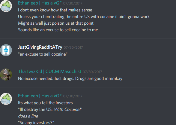 Ethanleep: I dont even know how that makes sense
Unless your chemtrailing the entire US with cocaine it ain't gonna work
Might as well just poison us at that point
Sounds like an excuse to sell cocaine to me

JustGivingRedditATry: "an excuse to sell cocaine"

ThaTwiztidKid: No excuse needed. Just drugs. Drugs are good mmmkay

Ethanleep: Its what you tell the investors
"Ill destroy the US. With Cocaine!"
*does a line*
"So any investors?"