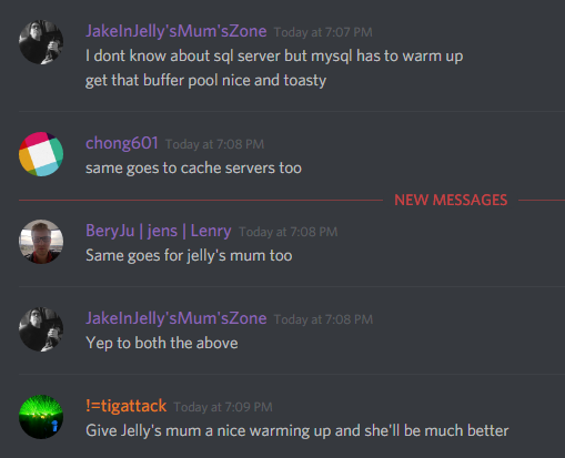 JakeInTheSlowZone: I don't know about sql server but mysql has to warm up
get that buffer pool nice and toasty

chong601: same goes to cache servers too

BeryJu: Same goes for jelly's mum too

JakeInTheSlowZone: Yep to both the above

!=tigattack: Give Jelly's mum a nice warming up and she'll be much better