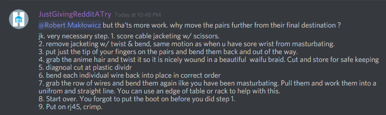 JustGivingRedditATry: @Robert MakÅ‚owicz but tha'ts more work. why move the pairs further from their final destination ?
jk. very necessary step. 1. score cable jacketing w/ scissors. 
2. remove jacketing w/ twist & bend, same motion as when u have sore wrist from masturbating. 
3. put just the tip of your fingers on the pairs and bend them back and out of the way. 
4. grab the anime hair and twist it so it is nicely wound in a beautiful  waifu braid. Cut and store for safe keeping
5. diagnoal cut at plastic dividr
6. bend each individual wire back into place in correct order
7. grab the row of wires and bend them again ilke you have been masturbating. Pull them and work them into a unifrom and straight line. You can use an edge of table or rack to help with this. 
8. Start over. You forgot to put the boot on before you did step 1. 
9. Put on rj45, crimp.