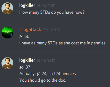 logkiller (237113793056997383): How many STDs do you have now?

!=tigattack (251776415735873537): A lot.
I have as many STDs as she cost me in pennies.

logkiller (237113793056997383): so, 3?
Actually, $1.24, so 124 pennies
You should go to the doc.
