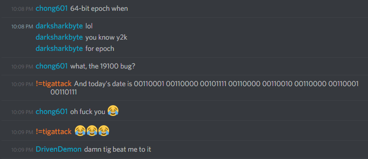 chong601: 64-bit epoch when
darksharkbyte: lol
darksharkbyte: you know y2k
darksharkbyte: for epoch
chong601: what, the 19100 bug?
tigattack: And today's date is 00110001 00110000 00101111 00110000 00110010 00110000 00110001 0010111
chong601: oh fuck you :joy:
tigattack: :joy::joy::joy:
DrivenDemon: damn tig beat me to it