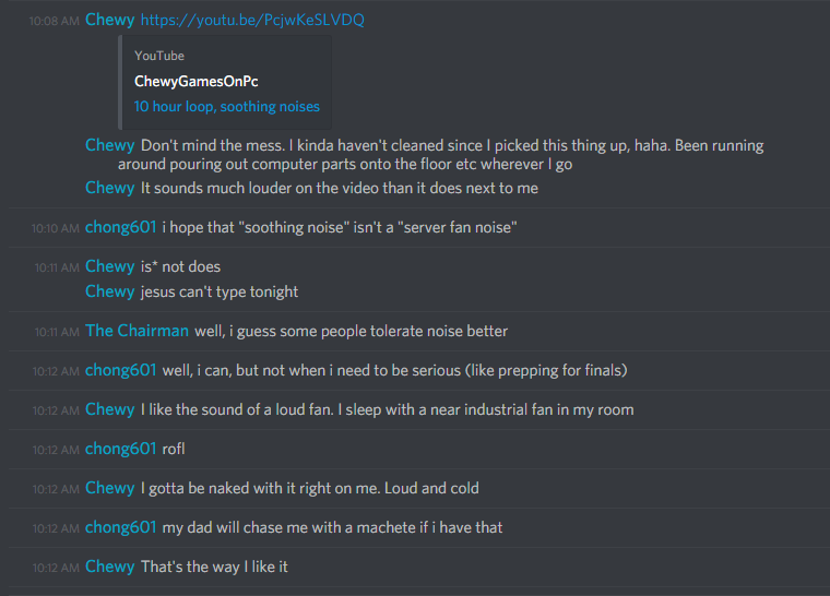 Chewy: [Link to YouTube Video, "10 hour loop, soothing noises"]
Don't mind the mess. I kinda haven't cleaned since I picked this thing up, haha. Been running around pouring out computer parts onto the floor etc wherever I go
It sounds much louder on the video than it does next to me

chong601: i hope that "soothing noise" isn't a "server fan noise"

Chewy: is* not does
jesus can't type tonight

The Chairman: well, i guess some people tolerate noise better

chong601: well, i can, but not when i need to be serious (like prepping for finals)

Chewy: I like the sound of a loud fan. I sleep with a near industrial fan in my room

chong601: rofl

Chewy: I gotta be naked with it right on me. Loud and cold

chong601: my dad will chase me with a machete if i have that

Chewy: That's the way I like it