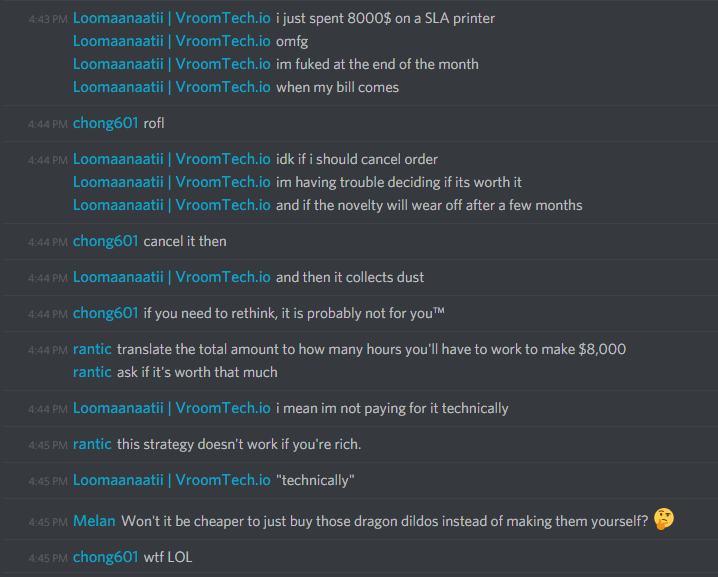 Loomaanaatii (165310215489716224): i just spent 8000$ on a SLA printer
omfg
im fuked at the end of the month
when my bill comes

chong601 (86420680010133504): rofl

Loomaanaatii (165310215489716224): idk if i should cancel order
im having trouble deciding if its worth it
and if the novelty will wear off after a few months

chong601 (86420680010133504): cancel it then

Loomaanaatii (165310215489716224): and then it collects dust

chong601 (86420680010133504): if you need to rethink, it is probably not for youâ„¢

rantic (189723238085951488): translate the total amount to how many hours you'll have to work to make $8,000
ask if it's worth that much

Loomaanaatii (165310215489716224): i mean im not paying for it technically

rantic (189723238085951488): this strategy doesn't work if you're rich.

Loomaanaatii (165310215489716224): "technically"

Melan (456226577798135808): Won't it be cheaper to just buy those dragon dildos instead of making them yourself? ðŸ¤”

chong601 (86420680010133504): wtf LOL