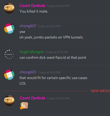 MonsterMuffin [Count Dankula] (183697170455592960): You killed it mate.

chong601 (86420680010133504): yea
oh yeah, jumbo packets on VPN tunnels

Hugh Mungus (107638750175035392): can confirm dick went flaccid at that point

chong601 (86420680010133504): that would fit for certain use cases
LOL