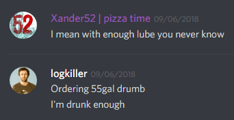 Xander52 (168846481950900224): I mean with enough lube you never know

logkiller (237113793056997383): Ordering 55gal drum
I'm drunk enough