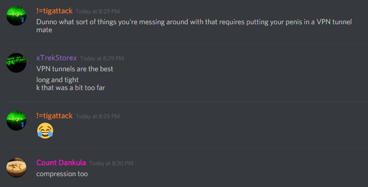!=tigattack (251776415735873537): Dunno what sort of things you're messing around with that requires putting your penis in a VPN tunnel mate

xTrekStorex (100005071084863488): VPN tunnels are the best
long and tight
k that was a bit too far

MonsterMuffin [Count Dankula] (183697170455592960): compression too