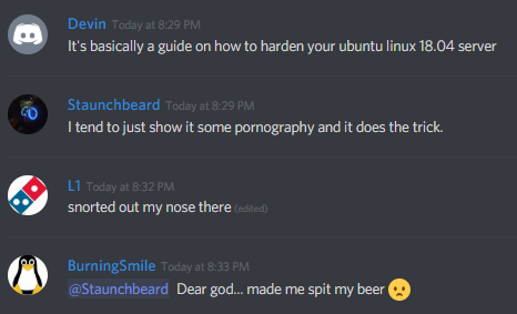 Devin: It's basically a guide on how to harden your ubuntu linux 18.04 server

Staunchbeard: I tend to just show it some pornography and it does the trick.

L1: snorted out my nose there

BurningSmile: @Staunchbeard Dear god... made me spit my beer :(