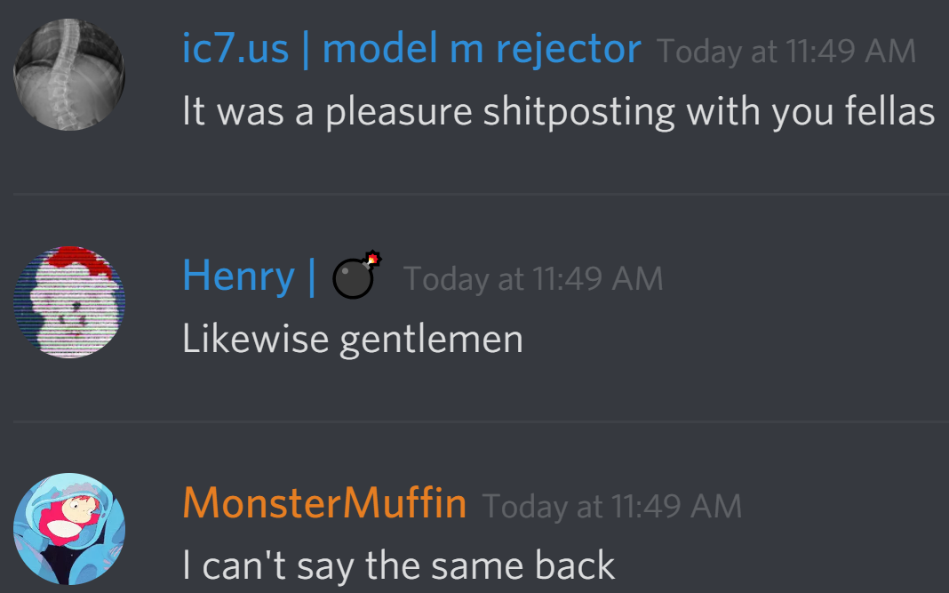icomputer7: It was a pleasure shitposting with you fellas
arctichenry: Likewise gentlemen
MonsterMuffin: I can't say the same back