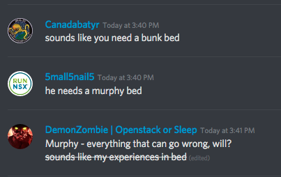 Canadabatyr - Today at 3:40 PM
sounds like you need a bunk bed
 
5mall5nail5 - Today at 3:40 PM
he needs a murphy bed
 
DemonZombie | Openstack or Sleep - Today at 3:41 PM
Murphy - everything that can go wrong, will?
~~sounds like my experiences in bed~~