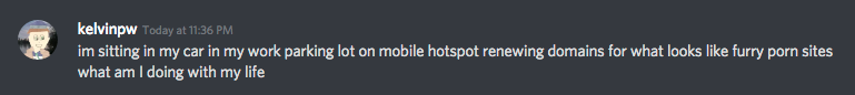 kelvinpw - Today at 11:36 PM
im sitting in my car in my work parking lot on mobile hotspot renewing domains for what looks like furry porn sites
what am I doing with my life
